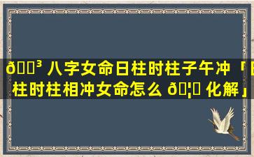🐳 八字女命日柱时柱子午冲「日柱时柱相冲女命怎么 🦍 化解」
